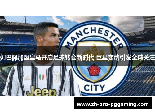 姆巴佩加盟皇马开启足球转会新时代 巨星变动引发全球关注