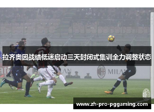 拉齐奥因战绩低迷启动三天封闭式集训全力调整状态