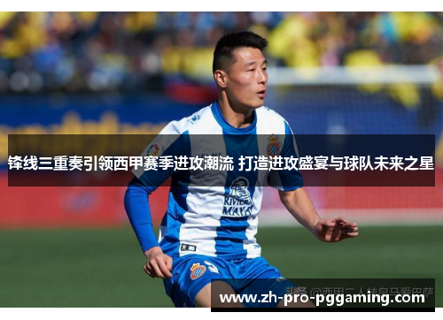 锋线三重奏引领西甲赛季进攻潮流 打造进攻盛宴与球队未来之星