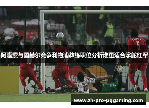 阿隆索与图赫尔竞争利物浦教练职位分析谁更适合掌舵红军