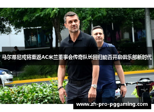 马尔蒂尼或将重返AC米兰董事会传奇队长回归能否开启俱乐部新时代