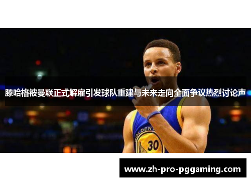 滕哈格被曼联正式解雇引发球队重建与未来走向全面争议热烈讨论声